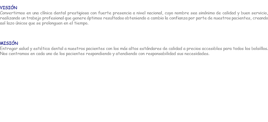 
Visión
Convertirnos en una clínica dental prestigiosa con fuerte presencia a nivel nacional, cuyo nombre sea sinónimo de calidad y buen servicio, realizando un trabajo profesional que genere óptimos resultados obteniendo a cambio la confianza por parte de nuestros pacientes, creando así lazo únicos que se prolonguen en el tiempo. Misión
Entregar salud y estética dental a nuestros pacientes con los más altos estándares de calidad a precios accesibles para todos los bolsillos. Nos centramos en cada uno de los pacientes respondiendo y atendiendo con responsabilidad sus necesidades. 